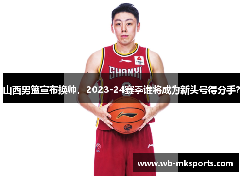 山西男篮宣布换帅，2023-24赛季谁将成为新头号得分手？