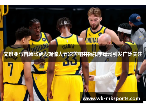 文班亚马首场比赛表现惊人五次盖帽并隔扣字母哥引发广泛关注